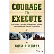 Courage to Execute What elite U.S. military units can teach business about leadership and team performance 9781118790090