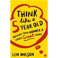 Think Like a 5 Year Old: Reclaim Your Wonder & Create Great Things 9781501800467