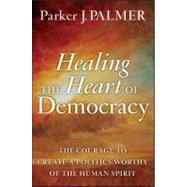 Healing the Heart of Democracy : The Courage to Create a Politics Worthy of the Human Spirit 9780470590805