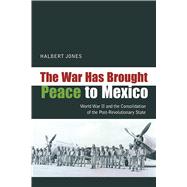 The War Has Brought Peace to Mexico: World War II and the Consolidation of the Post-revolutionary State 9780826351302