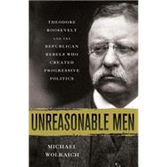 Unreasonable Men Theodore Roosevelt and the Republican Rebels Who Created Progressive Politics 9780230342231