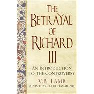 The Betrayal of Richard III: An Introduction to the Controversy 9780750962995