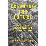 Creating the Future Art and Los Angeles in the 1970s 9781619023437