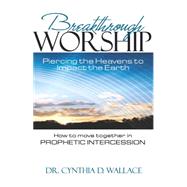 Breakthrough Worship: Piercing the Heavens to Impact the Earth; How to Move Together in Prophetic Intercession 9781629984056