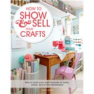 How to Show & Sell Your Crafts How to Build Your Craft Business at Home, Online, and in the Marketplace 9781250044723