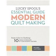 Lucky Spool's Essential Guide to Modern Quilt Making: From Color to Quilting: 10 Workshops by Your Favorite Teachers 9781940655000