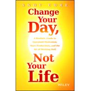 Change Your Day, Not Your Life A Realistic Guide to Sustained Motivation, More Productivity and the Art Of Working Well 9781118815984