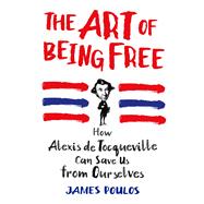 The Art of Being Free How Alexis de Tocqueville Can Save Us From Ourselves 9781250077189