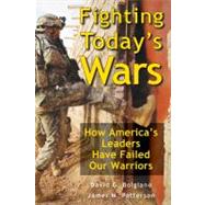 Fighting Today's Wars : How America's Leaders Have Failed Our Warriors 9780811707763