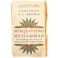 Misquoting Muhammad The Challenge and Choices of Interpreting the Prophet's Legacy 9781780747828