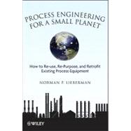 Process Engineering for a Small Planet : How to Reuse, Re-Purpose, and Retrofit Existing Process Equipment 9780470587942