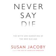 Never Say Die : The Myth and Marketing of the New Old Age 9780307377944