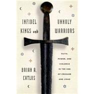 Infidel Kings and Unholy Warriors Faith, Power, and Violence in the Age of Crusade and Jihad 9780809058372