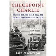 Checkpoint Charlie The Cold War, The Berlin Wall, and the Most Dangerous Place On Earth
