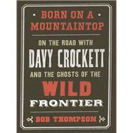 Born on a Mountaintop On the Road with Davy Crockett and the Ghosts of the Wild Frontier