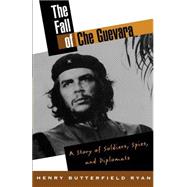 The Fall of Che Guevara A Story of Soldiers, Spies, and Diplomats
