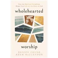 Wholehearted Worship How the Spiritual Disciplines Shape Your Life for the Glory of God