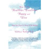 How to Be Healthier, Wealthier, Happy and Wise: What You Need to Know to Be Healthy