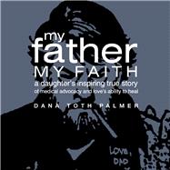 My Father My Faith A Daughter's Inspiring True Story of Medical Advocacy and Loves Ability to Heal.