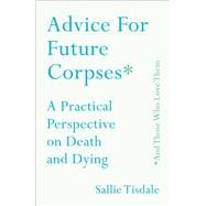 Advice for Future Corpses (and Those Who Love Them) A Practical Perspective on Death and Dying