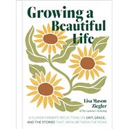 Growing a Beautiful Life A Flower Farmer's Reflections On Grit, Grace, and the Stories That Grow Bet