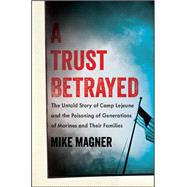 A Trust Betrayed The Untold Story of Camp Lejeune and the Poisoning of Generations of Marines and Th