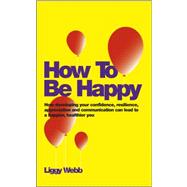 How To Be Happy How Developing Your Confidence, Resilience, Appreciation and Communication Can Lead