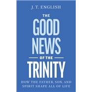 The Good News of the Trinity How the Father, Son, and Spirit Shape All of Life