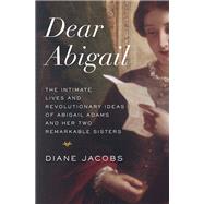 Dear Abigail The Intimate Lives and Revolutionary Ideas of Abigail Adams and Her Two Remarkable Sist