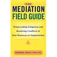The Mediation Field Guide Transcending Litigation and Resolving Conflicts in Your Business or Organi