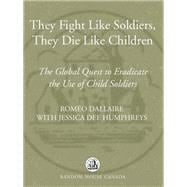 They Fight Like Soldiers, They Die Like Children: The Global Quest to Eradicate the Use of Child Sol