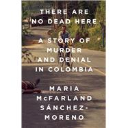 There Are No Dead Here A Story of Murder and Denial in Colombia