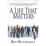 A Life That Matters Making the Greatest Possible Difference with the Rest of Your Life