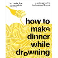 How to Make Dinner While Drowning A Gentle Approach to Feeding Yourself and Others (A Cookbook)