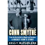 The Lives of Conn Smythe From the Battlefield to Maple Leaf Gardens: A Hockey Icon's Story