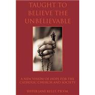 Taught to Believe the Unbelievable : A New Vision of Hope for the Catholic Church and Society