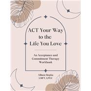ACT Your Way to the Life You Love An Acceptance and Commitment Therapy Workbook