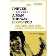 I Never Loved a Man the Way I Love You Aretha Franklin, Respect, and the Making of a Soul Music Mast