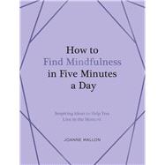 How to Find Mindfulness in Five Minutes a Day Inspiring Ideas to Help You Live in the Moment