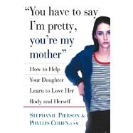 You Have to Say I'm Pretty, You're My Mother How to Help Your Daughter Learn to Love Her Body and He