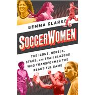 Soccerwomen The Icons, Rebels, Stars, and Trailblazers Who Transformed the Beautiful Game