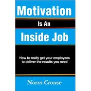 Motivation Is an Inside Job : How to really get your employees to deliver the results you Need