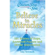 Chicken Soup for the Soul: Believe in Miracles 101 Stories of Hope, Answered Prayers and Divine Inte